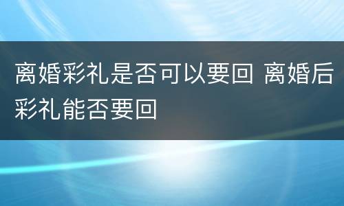 离婚彩礼是否可以要回 离婚后彩礼能否要回