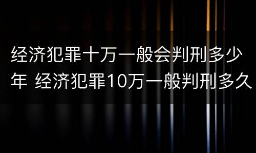 经济犯罪十万一般会判刑多少年 经济犯罪10万一般判刑多久