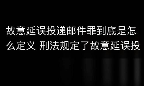 故意延误投递邮件罪到底是怎么定义 刑法规定了故意延误投递邮件罪