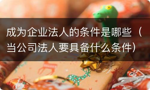 成为企业法人的条件是哪些（当公司法人要具备什么条件）