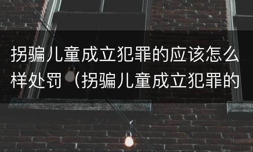 拐骗儿童成立犯罪的应该怎么样处罚（拐骗儿童成立犯罪的应该怎么样处罚呢）