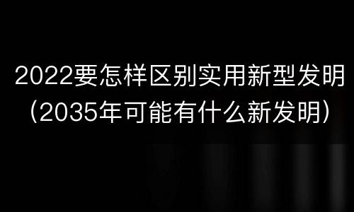 2022要怎样区别实用新型发明（2035年可能有什么新发明）