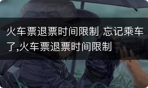 火车票退票时间限制 忘记乘车了,火车票退票时间限制