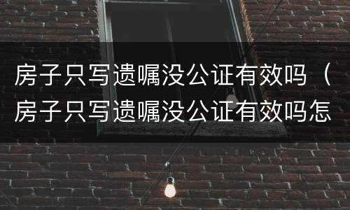 房子只写遗嘱没公证有效吗（房子只写遗嘱没公证有效吗怎么办）