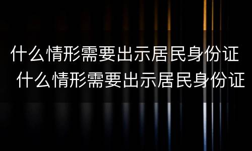 什么情形需要出示居民身份证 什么情形需要出示居民身份证照片