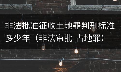 非法批准征收土地罪判刑标准多少年（非法审批 占地罪）