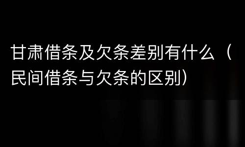 甘肃借条及欠条差别有什么（民间借条与欠条的区别）