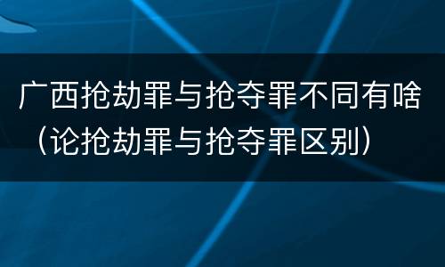 广西抢劫罪与抢夺罪不同有啥（论抢劫罪与抢夺罪区别）