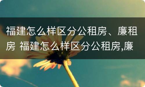 福建怎么样区分公租房、廉租房 福建怎么样区分公租房,廉租房呢