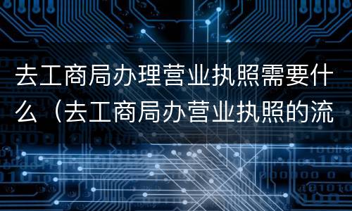 去工商局办理营业执照需要什么（去工商局办营业执照的流程）