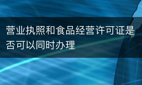 营业执照和食品经营许可证是否可以同时办理