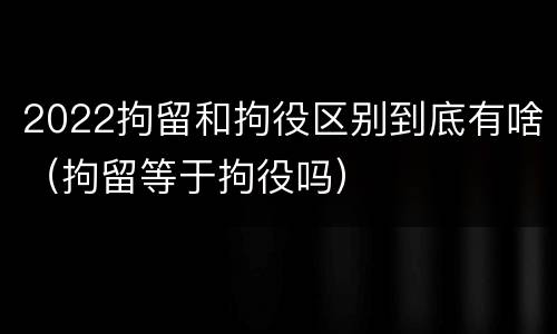 2022拘留和拘役区别到底有啥（拘留等于拘役吗）