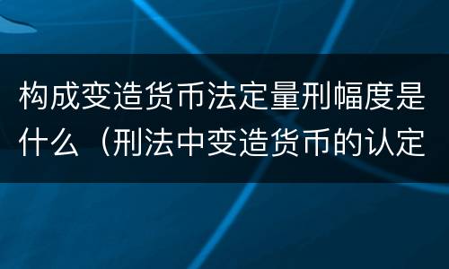 构成变造货币法定量刑幅度是什么（刑法中变造货币的认定标准为）