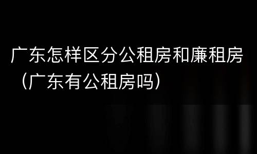 广东怎样区分公租房和廉租房（广东有公租房吗）