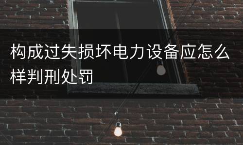 构成过失损坏电力设备应怎么样判刑处罚