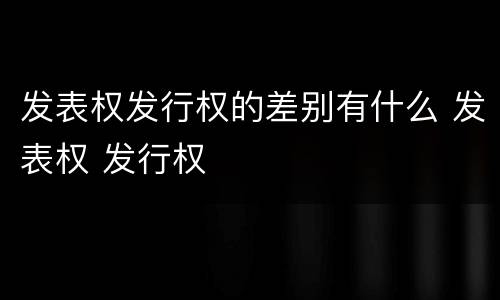 发表权发行权的差别有什么 发表权 发行权