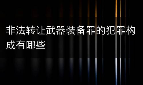 非法转让武器装备罪的犯罪构成有哪些