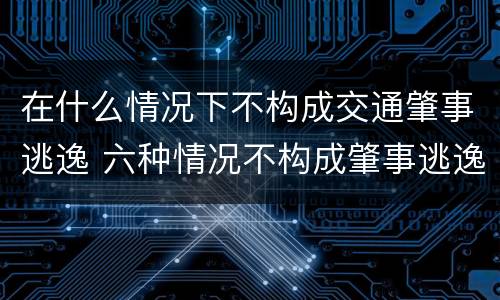 在什么情况下不构成交通肇事逃逸 六种情况不构成肇事逃逸出自