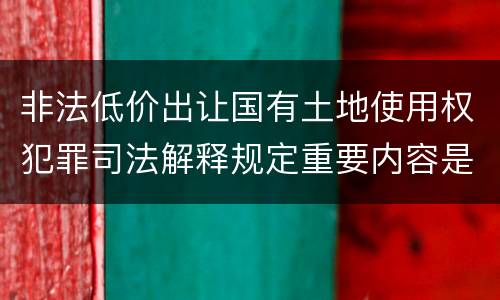 非法低价出让国有土地使用权犯罪司法解释规定重要内容是什么