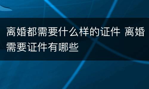 离婚都需要什么样的证件 离婚需要证件有哪些