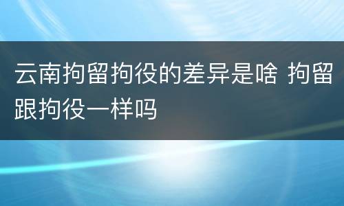 云南拘留拘役的差异是啥 拘留跟拘役一样吗