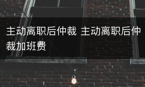 主动离职后仲裁 主动离职后仲裁加班费