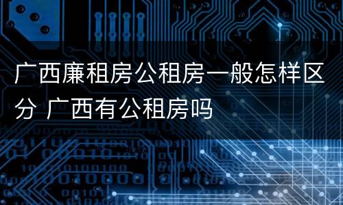 广西廉租房公租房一般怎样区分 广西有公租房吗