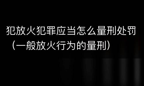 犯放火犯罪应当怎么量刑处罚（一般放火行为的量刑）