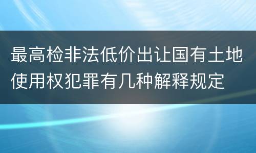 最高检非法低价出让国有土地使用权犯罪有几种解释规定