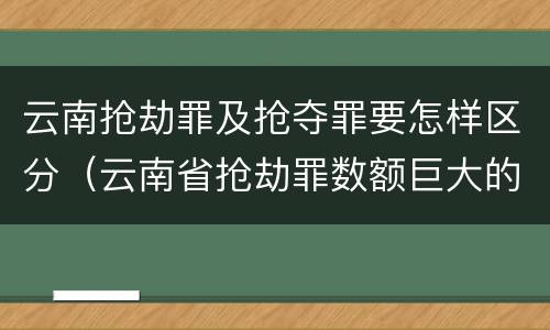 云南抢劫罪及抢夺罪要怎样区分（云南省抢劫罪数额巨大的标准）