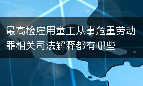 最高检雇用童工从事危重劳动罪相关司法解释都有哪些