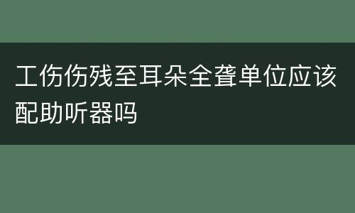 工伤伤残至耳朵全聋单位应该配助听器吗