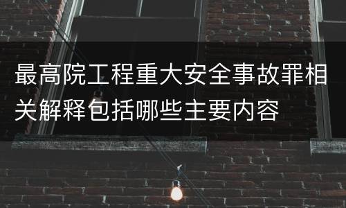 最高院工程重大安全事故罪相关解释包括哪些主要内容
