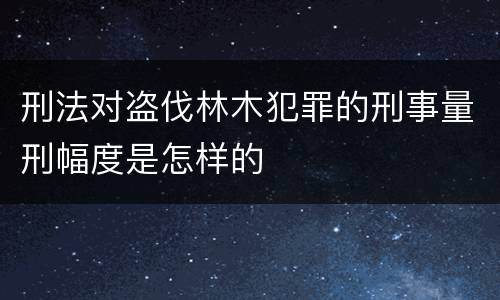 刑法对盗伐林木犯罪的刑事量刑幅度是怎样的