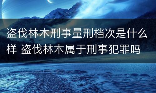 盗伐林木刑事量刑档次是什么样 盗伐林木属于刑事犯罪吗
