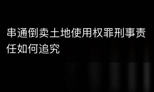 串通倒卖土地使用权罪刑事责任如何追究