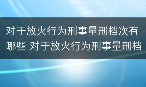 对于放火行为刑事量刑档次有哪些 对于放火行为刑事量刑档次有哪些要求