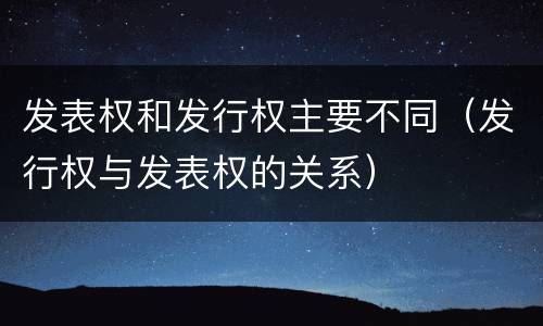 发表权和发行权主要不同（发行权与发表权的关系）