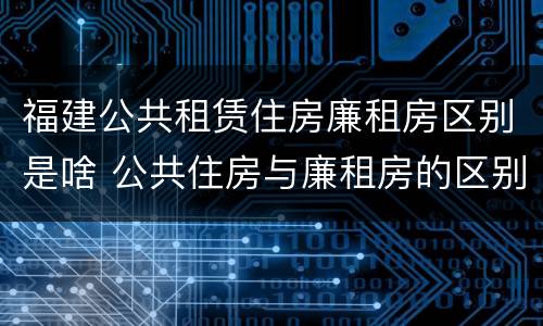 福建公共租赁住房廉租房区别是啥 公共住房与廉租房的区别