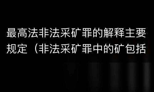 最高法非法采矿罪的解释主要规定（非法采矿罪中的矿包括哪些）