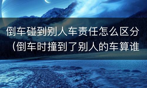 倒车碰到别人车责任怎么区分（倒车时撞到了别人的车算谁的责任）