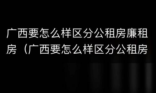广西要怎么样区分公租房廉租房（广西要怎么样区分公租房廉租房呢）