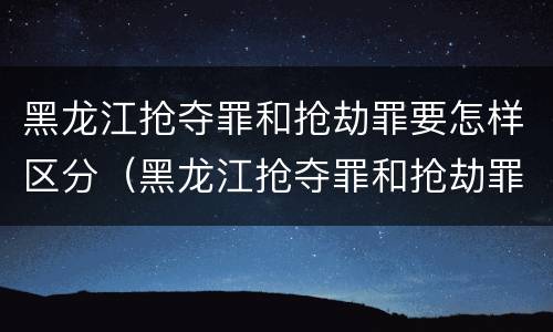 黑龙江抢夺罪和抢劫罪要怎样区分（黑龙江抢夺罪和抢劫罪要怎样区分呢）