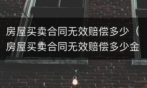 房屋买卖合同无效赔偿多少（房屋买卖合同无效赔偿多少金额）