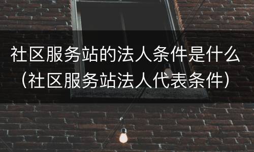 社区服务站的法人条件是什么（社区服务站法人代表条件）
