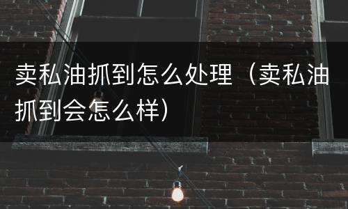 卖私油抓到怎么处理（卖私油抓到会怎么样）