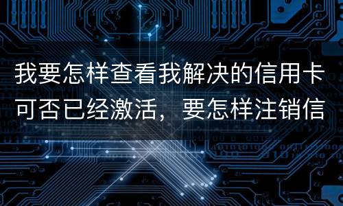 我要怎样查看我解决的信用卡可否已经激活，要怎样注销信用卡。现在卡片找不到了