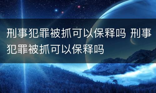 刑事犯罪被抓可以保释吗 刑事犯罪被抓可以保释吗