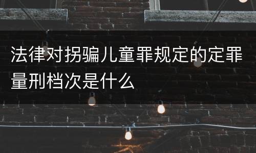 法律对拐骗儿童罪规定的定罪量刑档次是什么