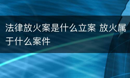 法律放火案是什么立案 放火属于什么案件